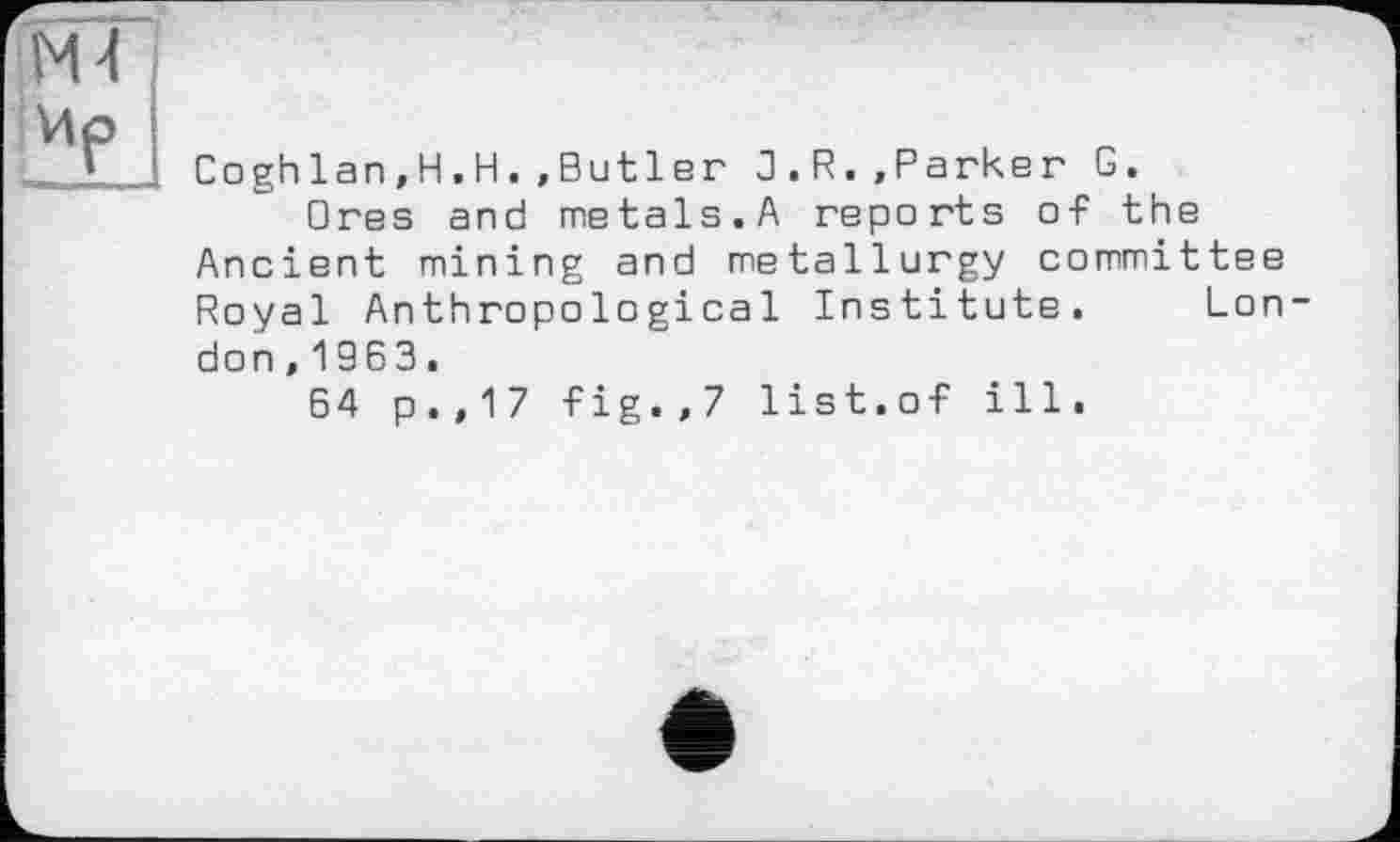 ﻿Coghlan.H.H.»Butler 3.R.»Parker G.
□ res and metals.A reports of the Ancient mining and metallurgy committee Royal Anthropological Institute. Lon don,1963.
64 p.,17 fig.,7 list.of ill.